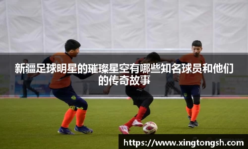 新疆足球明星的璀璨星空有哪些知名球员和他们的传奇故事