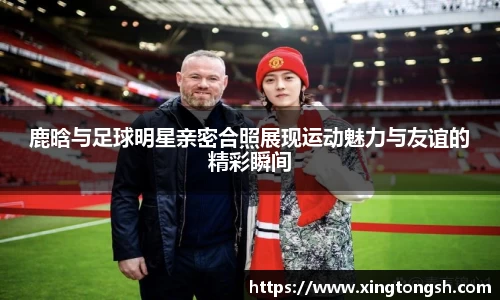 鹿晗与足球明星亲密合照展现运动魅力与友谊的精彩瞬间
